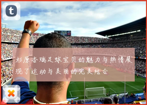 杉原杏璃足球宝贝的魅力与热情展现了运动与美丽的完美结合