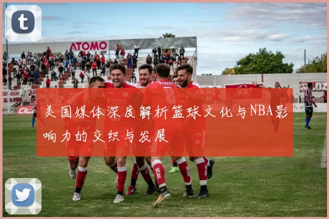 美国媒体深度解析篮球文化与NBA影响力的交织与发展